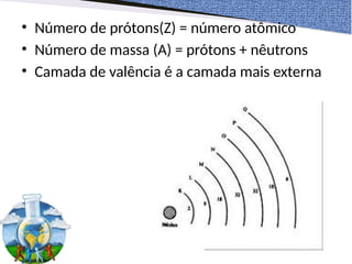 • Número de prótons(Z) = número atômico
• Número de massa (A) = prótons + nêutrons
• Camada de valência é a camada mais externa
 