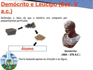 Demócrito e Leucipo (Sec. V
a.c.)
Átomo
Demócrito
(460 – 370 A.C.)
Defendeu a ideia de que a matéria era composta por
pequeníssimas partículas.
Teoria baseada apenas na intuição e na lógica.
 