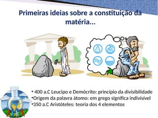 Primeiras ideias sobre a constituição da
matéria...
• 400 a.C Leucipo e Demócrito: princípio da divisibilidade
•Origem da palavra átomo: em grego significa indivisível
•350 a.C Aristóteles: teoria dos 4 elementos
 