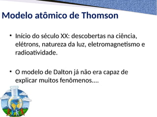 Modelo atômico de Thomson
• Início do século XX: descobertas na ciência,
elétrons, natureza da luz, eletromagnetismo e
radioatividade.
• O modelo de Dalton já não era capaz de
explicar muitos fenômenos....
 