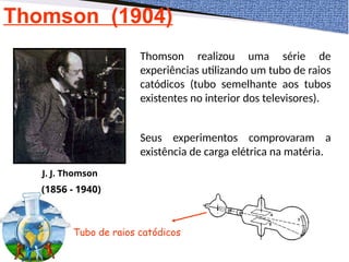 Thomson (1904)
J. J. Thomson
(1856 - 1940)
Thomson realizou uma série de
experiências utilizando um tubo de raios
catódicos (tubo semelhante aos tubos
existentes no interior dos televisores).
Seus experimentos comprovaram a
existência de carga elétrica na matéria.
Tubo de raios catódicos
 