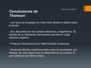 Profesor José Luis Gajardo
Conclusiones de
Thomson
- Los rayos se propagan en línea recta desde el cátodo hacia
el ánodo
- Son desviados por los campos eléctricos y magnéticos. EL
sentido de su desviación demuestran que tienen carga
eléctrica negativa.
- Producen fluorescencia en determinadas sustancias.
- Producen efectos mecánicos tales como el movimiento, por
choque, de unas aspas que se interponen en su camino, lo
que evidencia que tienen masa.
 