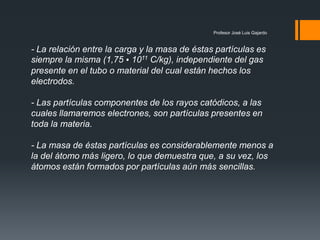 Profesor José Luis Gajardo
- La relación entre la carga y la masa de éstas partículas es
siempre la misma (1,75 • 1011 C/kg), independiente del gas
presente en el tubo o material del cual están hechos los
electrodos.
- Las partículas componentes de los rayos catódicos, a las
cuales llamaremos electrones, son partículas presentes en
toda la materia.
- La masa de éstas partículas es considerablemente menos a
la del átomo más ligero, lo que demuestra que, a su vez, los
átomos están formados por partículas aún más sencillas.
 