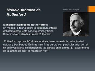 Modelo Atómico de
Rutherford
Profesor José Luis Gajardo
Rutherford aprovechó el descubrimiento reciente de la radiactividad
natural y bombardeó láminas muy finas de oro con partículas alfa, con el
fin de investigar la distribución de las cargas en el átomo. El "experimento
de la lámina de oro", lo realizó en 1911.
El modelo atómico de Rutherford es
un modelo o teoría sobre la estructura interna
del átomo propuesto por el químico y físico
Británico-Neozelandés Ernest Rutherford
 