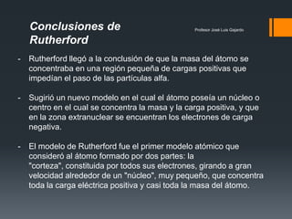 Profesor José Luis Gajardo
- Rutherford llegó a la conclusión de que la masa del átomo se
concentraba en una región pequeña de cargas positivas que
impedían el paso de las partículas alfa.
- Sugirió un nuevo modelo en el cual el átomo poseía un núcleo o
centro en el cual se concentra la masa y la carga positiva, y que
en la zona extranuclear se encuentran los electrones de carga
negativa.
- El modelo de Rutherford fue el primer modelo atómico que
consideró al átomo formado por dos partes: la
"corteza", constituida por todos sus electrones, girando a gran
velocidad alrededor de un "núcleo", muy pequeño, que concentra
toda la carga eléctrica positiva y casi toda la masa del átomo.
Conclusiones de
Rutherford
 