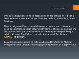 Profesor José Luis Gajardo
Una de las discusiones que se daban en el mundo antiguo en relación a
la materia, era si esta era siempre divisible (continua), o si tenía un límite
(discreta).
Mientras algunos filósofos postulaban que la materia era continua, es
decir, que siempre se podía seguir subdividiendo, otros sostenían que era
discreta, es decir, que había un limite en la que aquella no podía seguir
subdividiéndose. Ese límite, o partícula fundamental, fue llamada
ÁTOMO (sin división).
Los principales defensores de esta idea fueron Demócrito de Abdera y
Leucipo de Mileto (ambos filósofos griegos que vivieron en el siglo V a.c.)
 