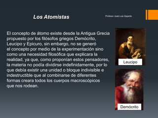Profesor José Luis Gajardo
El concepto de átomo existe desde la Antigua Grecia
propuesto por los filósofos griegos Demócrito,
Leucipo y Epicuro, sin embargo, no se generó
el concepto por medio de la experimentación sino
como una necesidad filosófica que explicara la
realidad, ya que, como proponían estos pensadores,
la materia no podía dividirse indefinidamente, por lo
que debía existir una unidad o bloque indivisible e
indestructible que al combinarse de diferentes
formas creara todos los cuerpos macroscópicos
que nos rodean.
Los Atomistas
Demócrito
Leucipo
 