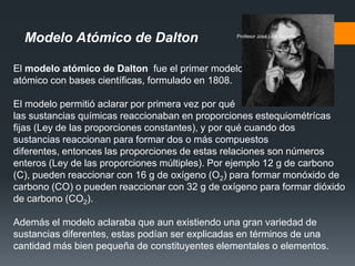 Modelo Atómico de Dalton
El modelo atómico de Dalton fue el primer modelo
atómico con bases científicas, formulado en 1808.
El modelo permitió aclarar por primera vez por qué
las sustancias químicas reaccionaban en proporciones estequiométrícas
fijas (Ley de las proporciones constantes), y por qué cuando dos
sustancias reaccionan para formar dos o más compuestos
diferentes, entonces las proporciones de estas relaciones son números
enteros (Ley de las proporciones múltiples). Por ejemplo 12 g de carbono
(C), pueden reaccionar con 16 g de oxígeno (O2) para formar monóxido de
carbono (CO) o pueden reaccionar con 32 g de oxígeno para formar dióxido
de carbono (CO2).
Además el modelo aclaraba que aun existiendo una gran variedad de
sustancias diferentes, estas podían ser explicadas en términos de una
cantidad más bien pequeña de constituyentes elementales o elementos.
Profesor José Luis Gajardo
 