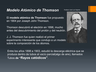 Profesor José Luis Gajardo
Modelo Atómico de Thomson
El modelo atómico de Thomson fue propuesto
en 1904 por Joseph John Thomson.
Thomson descubrió el electrón en 1898, mucho
antes del descubrimiento del protón y del neutrón.
J. J. Thomson fue quien realizó el primer
experimento interesante que condujo a un modelo
sobre la composición de los átomos.
Entre los años 1898 a 1903, estudió la descarga eléctrica que se
produce dentro de tubos al vacío parcial(algo de aire), llamados
Tubos de “Rayos catódicos”.
 