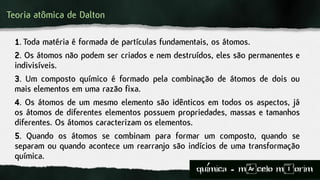 Teoria atômica de Dalton
1. Toda matéria é formada de partículas fundamentais, os átomos.
2. Os átomos não podem ser criados e nem destruídos, eles são permanentes e
indivisíveis.
3. Um composto químico é formado pela combinação de átomos de dois ou
mais elementos em uma razão fixa.
4. Os átomos de um mesmo elemento são idênticos em todos os aspectos, já
os átomos de diferentes elementos possuem propriedades, massas e tamanhos
diferentes. Os átomos caracterizam os elementos.
5. Quando os átomos se combinam para formar um composto, quando se
separam ou quando acontece um rearranjo são indícios de uma transformação
química.
quimica - m)celo mIorim´
 
