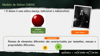 Modelo de Dalton (1804)
• O átomo é uma esfera maciça, indivisível e indestrutível;
Modelo
Bola de Bilhar
H O
Importante!
Átomos de elementos diferentes são caracterizados por tamanhos, massas e
propriedades diferentes.
John Dalton
quimica - m)celo mIorim´
 