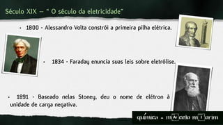 Século XIX – “ O século da eletricidade”
• 1800 - Alessandro Volta constrói a primeira pilha elétrica.
• 1834 - Faraday enuncia suas leis sobre eletrólise.
• 1891 - Baseado nelas Stoney, deu o nome de elétron à
unidade de carga negativa.
quimica - m)celo mIorim´
 