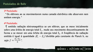 Postulados de Bohr
4º Postulado:
“É emitida radiação eletromagnética se um elétron, que se move inicialmente
sobre uma órbita de energia total Ei , muda seu movimento descontinuamente de
forma a se mover em uma órbita de energia total Ef. A freqüência da radiação
emitida é igual à quantidade (Ei – Ef ) dividida pela constante de Planck h, ou
seja: 𝑓 =
𝐸 𝑖−𝐸 𝑓
ℎ
”.
3º Postulado:
“ Os elétrons ao se movimentarem numa camada eletrônica não absorvem nem
emitem energia.”
quimica - m)celo mIorim´
 
