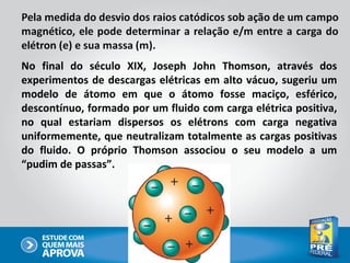 No final do século XIX, Joseph John Thomson, através dos
experimentos de descargas elétricas em alto vácuo, sugeriu um
modelo de átomo em que o átomo fosse maciço, esférico,
descontínuo, formado por um fluido com carga elétrica positiva,
no qual estariam dispersos os elétrons com carga negativa
uniformemente, que neutralizam totalmente as cargas positivas
do fluido. O próprio Thomson associou o seu modelo a um
“pudim de passas”.
 