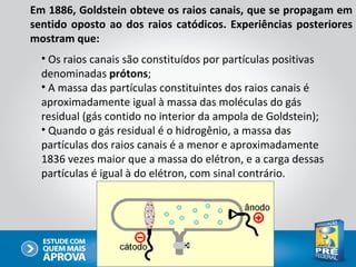 Em 1886, Goldstein obteve os raios canais, que se propagam em
sentido oposto ao dos raios catódicos. Experiências posteriores
mostram que:
  • Os raios canais são constituídos por partículas positivas
  denominadas prótons;
  • A massa das partículas constituintes dos raios canais é
  aproximadamente igual à massa das moléculas do gás
  residual (gás contido no interior da ampola de Goldstein);
  • Quando o gás residual é o hidrogênio, a massa das
  partículas dos raios canais é a menor e aproximadamente
  1836 vezes maior que a massa do elétron, e a carga dessas
  partículas é igual à do elétron, com sinal contrário.
 