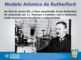 No final do século XIX, o físico neozolandês Ernest Rutherford
foi convencido por J.J. Thomson a trabalhar com o fenômeno
então recentemente descoberto: a radioatividade.
 