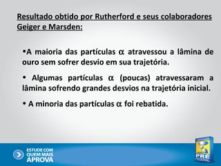Resultado obtido por Rutherford e seus colaboradores
Geiger e Marsden:

 •A maioria das partículas α atravessou a lâmina de
 ouro sem sofrer desvio em sua trajetória.
 • Algumas partículas α (poucas) atravessaram a
 lâmina sofrendo grandes desvios na trajetória inicial.
 • A minoria das partículas α foi rebatida.
 