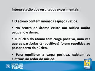 Interpretação dos resultados experimentais


• O átomo contém imensos espaços vazios.
• No centro do átomo existe um núcleo muito
pequeno e denso.
• O núcleo do átomo tem carga positiva, uma vez
que as partículas α (positivas) foram repelidas ao
passar perto do núcleo.
• Para equilibrar a carga positiva, existem os
elétrons ao redor do núcleo.
 
