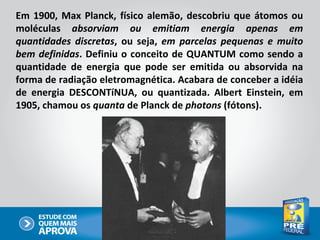 Em 1900, Max Planck, físico alemão, descobriu que átomos ou
moléculas absorviam ou emitiam energia apenas em
quantidades discretas, ou seja, em parcelas pequenas e muito
bem definidas. Definiu o conceito de QUANTUM como sendo a
quantidade de energia que pode ser emitida ou absorvida na
forma de radiação eletromagnética. Acabara de conceber a idéia
de energia DESCONTíNUA, ou quantizada. Albert Einstein, em
1905, chamou os quanta de Planck de photons (fótons).
 