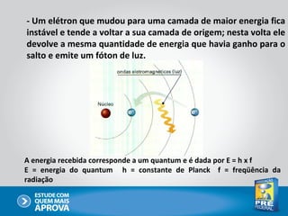 - Um elétron que mudou para uma camada de maior energia fica
instável e tende a voltar a sua camada de origem; nesta volta ele
devolve a mesma quantidade de energia que havia ganho para o
salto e emite um fóton de luz.




A energia recebida corresponde a um quantum e é dada por E = h x f
E = energia do quantum h = constante de Planck f = freqüência da
radiação
 