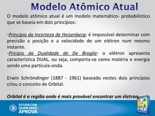 O modelo atômico atual é um modelo matemático- probabilístico
que se baseia em dois princípios:

-Princípio da Incerteza de Heisenberg: é impossível determinar com
precisão a posição e a velocidade de um elétron num mesmo
instante.
-Pricípio da Dualidade de De Broglie: o elétron apresenta
característica DUAL, ou seja, comporta-se como matéria e energia
sendo uma partícula-onda.

Erwin Schröndinger (1887 - 1961) baseado nestes dois princípios
criou o conceito de Orbital.

Orbital é a região onde é mais provável encontrar um életron.
 
