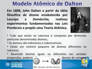 Em 1808, John Dalton a partir da idéia
filosófica de átomo estabelecida por
Leucipo     e   Demócrito,     realizou
experimentos fundamentados nas Leis
Ponderais e propôs uma Teoria Atômica.

• Tudo que existe na natureza é composto por diminutas
partículas denominadas átomos;
• Os átomos são indivisíveis e indestrutíveis;
• Existe um número pequeno de átomos diferentes na
natureza;
• Reunindo átomos iguais ou diferentes nas variadas
proporções, podemos formar todas as substâncias do universo
conhecidas;
 