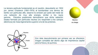 La tercera partícula fundamental es el neutrón, descubierto en 1932
por James Chadwick (1891-1974) al bombardear una lámin...