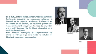 En el 1912, el físico inglés James Chadwick, alumno de
Rutherford, descubrió los neutrones, validando la
hipótesis de su m...