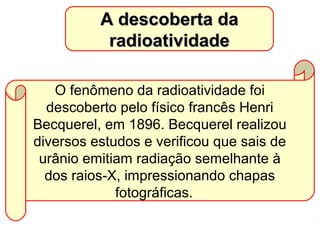 A descoberta daA descoberta da
radioatividaderadioatividade
O fenômeno da radioatividade foi
descoberto pelo físico francês Henri
Becquerel, em 1896. Becquerel realizou
diversos estudos e verificou que sais de
urânio emitiam radiação semelhante à
dos raios-X, impressionando chapas
fotográficas.
 