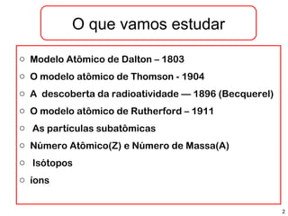 2
o Modelo Atômico de Dalton – 1803
o O modelo atômico de Thomson - 1904
o A descoberta da radioatividade –– 1896 (Becquerel)
o O modelo atômico de Rutherford – 1911
o As partículas subatômicas
o Número Atômico(Z) e Número de Massa(A)
o Isótopos
o íons
O que vamos estudar
 
