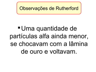 Observações de Rutherford
Uma quantidade de
partículas alfa ainda menor,
se chocavam com a lâmina
de ouro e voltavam.
 