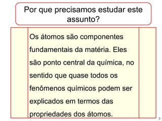3
Por que precisamos estudar este
assunto?
Os átomos são componentes
fundamentais da matéria. Eles
são ponto central da química, no
sentido que quase todos os
fenômenos químicos podem ser
explicados em termos das
propriedades dos átomos.
 
