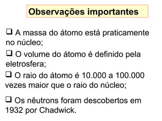 Observações importantes
 A massa do átomo está praticamente
no núcleo;
 O volume do átomo é definido pela
eletrosfera;
 O raio do átomo é 10.000 a 100.000
vezes maior que o raio do núcleo;
 Os nêutrons foram descobertos em
1932 por Chadwick.
 