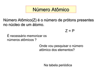 Número AtômicoNúmero Atômico
Número Atômico(Z) é o número de prótons presentesNúmero Atômico(Z) é o número de prótons presentes
no núcleo de um átomo.no núcleo de um átomo.
É necessário memorizar os
números atômicos ?
Onde vou pesquisar o número
atômico dos elementos?
Na tabela periódica
Z = P
 