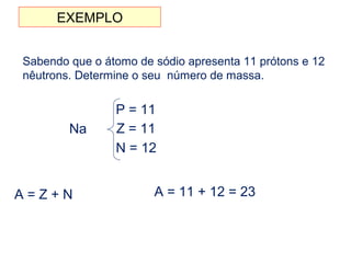 EXEMPLO
Sabendo que o átomo de sódio apresenta 11 prótons e 12
nêutrons. Determine o seu número de massa.
Na
P = 11
Z = 11
N = 12
A = Z + N A = 11 + 12 = 23
 