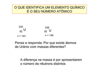 O QUE IDENTIFICA UM ELEMENTO QUÍMICO
É O SEU NÚMERO ATÔMICO
U
235
92
n = 143
U
238
92
n = 146
A diferença na massa é por apresentarem
o número de nêutrons distintos
Pense e responda: Por que existe átomos
de Urânio com massas diferentes?
 