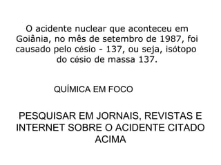 O acidente nuclear que aconteceu em
Goiânia, no mês de setembro de 1987, foi
causado pelo césio - 137, ou seja, isótopo
do césio de massa 137.
QUÍMICA EM FOCO
PESQUISAR EM JORNAIS, REVISTAS E
INTERNET SOBRE O ACIDENTE CITADO
ACIMA
 
