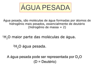 Água pesada, são moléculas de água formadas por átomos de
hidrogênio mais pesados, essencialmente de deutério
(hidrogênio de massa = 2)
1
H2
O maior parte das moléculas de água.
2
H2
O água pesada.
A água pesada pode ser representada por D2O
(D = Deutério)
 