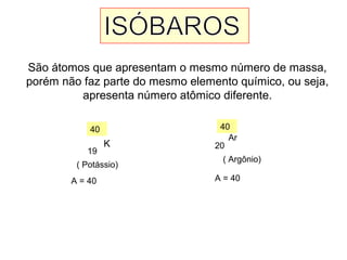São átomos que apresentam o mesmo número de massa,
porém não faz parte do mesmo elemento químico, ou seja,
apresenta número atômico diferente.
K
40
19
( Potássio)
A = 40
Ar
40
20
( Argônio)
A = 40
 