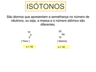 São átomos que apresentam a semelhança no número de
nêutrons, ou seja, a massa e o número atômico são
diferentes.
F
19
9
( Flúor )
Ne
20
10
( Neônio)
n = 10 n = 10
 