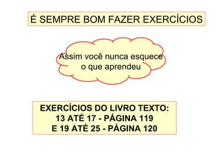 É SEMPRE BOM FAZER EXERCÍCIOS
EXERCÍCIOS DO LIVRO TEXTO:
13 ATÉ 17 - PÁGINA 119
E 19 ATÉ 25 - PÁGINA 120
Assim você nunca esquece
o que aprendeu
 