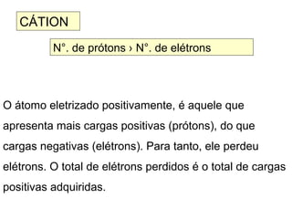 O átomo eletrizado positivamente, é aquele que
apresenta mais cargas positivas (prótons), do que
cargas negativas (elétrons). Para tanto, ele perdeu
elétrons. O total de elétrons perdidos é o total de cargas
positivas adquiridas.
CÁTION
N°. de prótons › N°. de elétrons
 
