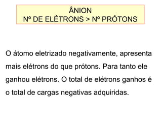 O átomo eletrizado negativamente, apresenta
mais elétrons do que prótons. Para tanto ele
ganhou elétrons. O total de elétrons ganhos é
o total de cargas negativas adquiridas.
ÂNION
Nº DE ELÉTRONS > Nº PRÓTONS
 