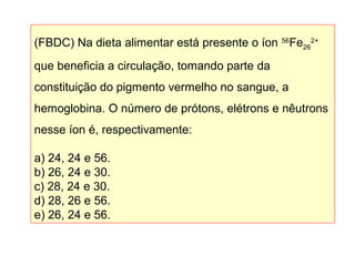 (FBDC) Na dieta alimentar está presente o íon 56
Fe26
2+
que beneficia a circulação, tomando parte da
constituição do pigmento vermelho no sangue, a
hemoglobina. O número de prótons, elétrons e nêutrons
nesse íon é, respectivamente:
a) 24, 24 e 56.
b) 26, 24 e 30.
c) 28, 24 e 30.
d) 28, 26 e 56.
e) 26, 24 e 56.
 