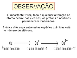 É importante frisar, toda e qualquer alteração no
átomo ocorre nos elétrons, os prótons e nêutrons
permanecem inalterados.
A única diferença entre estas espécies químicas está
no número de elétrons.
 