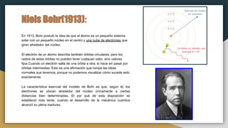 Niels Bohr(1913):
En 1913, Bohr postuló la idea de que el átomo es un pequeño sistema
solar con un pequeño núcleo en el centro y una nube de electrones que
giran alrededor del núcleo.
El electrón de un átomo describe también órbitas circulares, pero los
radios de estas órbitas no pueden tener cualquier valor, sino valores
fijos.Cuando un electrón salta de una órbita a otra, lo hace sin pasar por
órbitas intermedias. Esto es una afirmación que rompe las ideas
normales que tenemos, porque no podemos visualizar cómo sucede esto
exactamente.
La característica esencial del modelo de Bohr es que, según él, los
electrones se ubican alrededor del núcleo únicamente a ciertas
distancias bien determinadas. El por qué de esta disposición se
estableció más tarde, cuando el desarrollo de la mecánica cuántica
alcanzó su plena madurez.
 