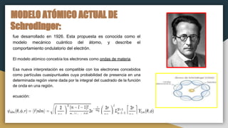 MODELO ATÓMICO ACTUAL DE
Schrodinger:
fue desarrollado en 1926. Esta propuesta es conocida como el
modelo mecánico cuántico del átomo, y describe el
comportamiento ondulatorio del electrón.
El modelo atómico concebía los electrones como ondas de materia.
Esa nueva interpretación es compatible con los electrones concebidos
como partículas cuasipuntuales cuya probabilidad de presencia en una
determinada región viene dada por la integral del cuadrado de la función
de onda en una región.
ecuación:
 