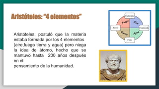 Aristóteles: “4 elementos”
Aristóteles, postuló que la materia
estaba formada por los 4 elementos
(aire,fuego tierra y agua) pero niega
la idea de átomo, hecho que se
mantuvo hasta 200 años después
en el
pensamiento de la humanidad.
 