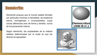 Demócrito:
Demócrito propuso que el mundo estaba formado
por partículas mínimas e indivisibles, de existencia
eterna, homogéneas e incompresibles, cuyas
únicas diferencias eran de forma y tamaño, nunca
de funcionamiento interno.
Según demócrito, las propiedades de la materia
estaban determinadas por el modo en que los
átomos se agrupaban.
 