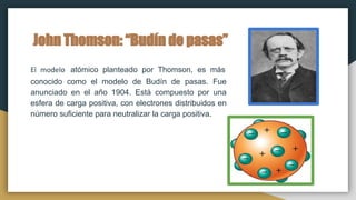 John Thomson: “Budín de pasas”
El modelo atómico planteado por Thomson, es más
conocido como el modelo de Budín de pasas. Fue
anunciado en el año 1904. Está compuesto por una
esfera de carga positiva, con electrones distribuidos en
número suficiente para neutralizar la carga positiva.
 